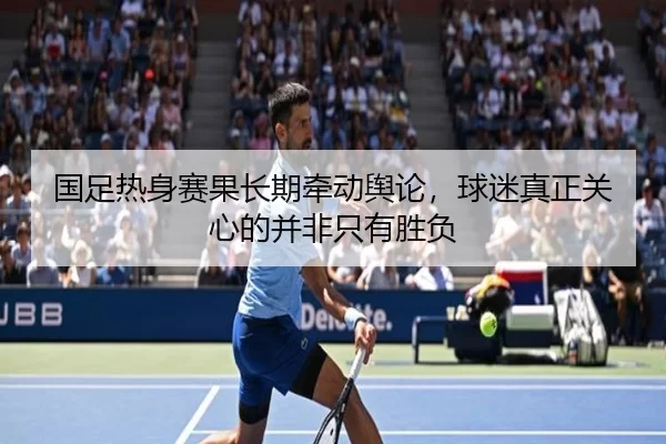 国足热身赛果长期牵动舆论，球迷真正关心的并非只有胜负